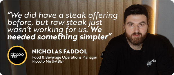 Nicholas Faddol of Piccolo Me with the quote, “We did have a steak offering before, but raw steak just wasn’t working for us. We needed something simpler.”